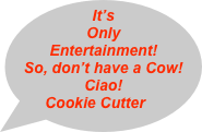 It’s Only Entertainment!
So, don’t have a Cow!
Ciao!
Cookie Cutter